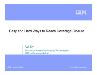 Easy and Hard Ways to Reach Coverage Closure



                    Avi Ziv
                    Simulation-based Verification Technologies
                    IBM Haifa research Lab




IBM Labs in Haifa                                                © 2010 IBM Corporation
 