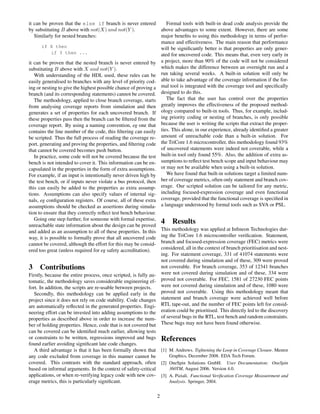 it can be proven that the else if branch is never entered           Formal tools with built-in dead code analysis provide the
by substituting B above with not(X) and not(Y ).                 above advantages to some extent. However, there are some
   Similarly for nested branches:                                major beneﬁts to using this methodology in terms of perfor-
                                                                 mance and effectiveness. The main reason that performance
       if X then                                                 will be signiﬁcantly better is that properties are only gener-
            if Y then ...                                        ated for uncovered code. This means that, even very early in
it can be proven that the nested branch is never entered by a project, more than 90% of the code will not be considered
substituting B above with X and not(Y ).                         which makes the difference between an overnight run and a
   With understanding of the HDL used, these rules can be run taking several weeks. A built-in solution will only be
easily generalised to branches with any level of priority cod- able to take advantage of the coverage information if the for-
ing or nesting to give the highest possible chance of proving a mal tool is integrated with the coverage tool and speciﬁcally
branch (and its corresponding statements) cannot be covered. designed to do this.
   The methodology, applied to close branch coverage, starts        The fact that the user has control over the properties
from analysing coverage reports from simulation and then         greatly improves the effectiveness of the proposed method-
generates a set of properties for each uncovered branch. If ology compared to built-in tools. Thus, for example, includ-
these properties pass then the branch can be ﬁltered from the ing priority coding or nesting of branches, is only possible
coverage report. By using a naming convention, eg one that because the user is writing the scripts that extract the proper-
contains the line number of the code, this ﬁltering can easily ties. This alone, in our experience, already identiﬁed a greater
be scripted. Thus the full process of reading the coverage re- amount of unreachable code than a built-in solution. For
port, generating and proving the properties, and ﬁltering code the TriCore 1.6 microcontroller, this methodology found 93%
that cannot be covered becomes push button.                      of uncovered statements were indeed not coverable, while a
   In practice, some code will not be covered because the test built-in tool only found 55%. Also, the addition of extra as-
bench is not intended to cover it. This information can be en- sumptions to reﬂect test bench scope and input behaviour may
capsulated in the properties in the form of extra assumptions. or may not be available when using a built-in solution.
For example, if an input is intentionally never driven high by      We have found that built-in solutions target a limited num-
the test bench, or if inputs never violate a bus protocol, then  ber of coverage metrics, often only statement and branch cov-
this can easily be added to the properties as extra assump- erage. Our scripted solution can be tailored for any metric,
tions. Assumptions can also specify values of internal sig- including focused-expression coverage and even functional
nals, eg conﬁguration registers. Of course, all of these extra coverage, provided that the functional coverage is speciﬁed in
assumptions should be checked as assertions during simula- a language understood by formal tools such as SVA or PSL.
tion to ensure that they correctly reﬂect test bench behaviour.
   Going one step further, for someone with formal expertise,
unreachable state information about the design can be proved
                                                                 4 Results
and added as an assumption to all of these properties. In this This methodology was applied at Inﬁneon Technologies dur-
way, it is possible to formally prove that all uncovered code ing the TriCore 1.6 microcontroller veriﬁcation. Statement,
cannot be covered, although the effort for this may be consid- branch and focused-expression coverage (FEC) metrics were
ered too great (unless required for eg safety accreditation).    considered, all in the context of branch prioritisation and nest-
                                                                 ing. For statement coverage, 331 of 41074 statements were
                                                                 not covered during simulation and of these, 309 were proved
3 Contributions                                                  not coverable. For branch coverage, 353 of 12341 branches
Firstly, because the entire process, once scripted, is fully au- were not covered during simulation and of these, 334 were
tomatic, the methodology saves considerable engineering ef- proved not coverable. For FEC, 1581 of 27230 FEC points
fort. In addition, the scripts are re-usable between projects.   were not covered during simulation and of these, 1080 were
   Secondly, this methodology can be applied early in the proved not coverable. Using this methodology meant that
project since it does not rely on code stability. Code changes statement and branch coverage were achieved well before
are automatically reﬂected in the generated properties. Engi- RTL tape-out, and the number of FEC points left for consid-
neering effort can be invested into adding assumptions to the eration could be prioritised. This directly led to the discovery
properties as described above in order to increase the num- of several bugs in the RTL, test bench and random constraints.
ber of holding properties. Hence, code that is not covered but These bugs may not have been found otherwise.
can be covered can be identiﬁed much earlier, allowing tests
or constraints to be written, regressions improved and bugs          References
found earlier avoiding signiﬁcant late code changes.
   A third advantage is that it has been formally shown that         [1] M. Andrews. Tightening the Loop in Coverage Closure. Mentor
any code excluded from coverage in this manner cannot be                 Graphics, December 2008. EDA Tech Forum.
covered. This contrasts with the standard approach, often            [2] OneSpin Solutions GmbH. User Documentation: OneSpin
based on informal arguments. In the context of safety-critical           360TM, August 2006. Version 4.0.
applications, or when re-verifying legacy code with new cov-         [3] A. Piziali. Functional Veriﬁcation Coverage Measurement and
erage metrics, this is particularly signiﬁcant.                          Analysis. Springer, 2004.


                                                                 2
 