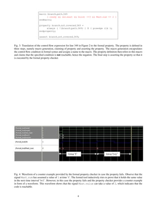 macro branch path 349
                             ( ready && sel mast && burst <=3 && Mast num == 2 )
                        endmacro;

                        property branch not covered 349 =
                             always ( !(branch path 349) ) @ ( posedge clk );
                        endproperty;

                        assert branch not covered 349;


Fig. 3: Translation of the control ﬂow expression for line 349 in Figure 2 to the formal property. The property is deﬁned in
three steps, namely macro generation, claiming of property and asserting the property. The macro generation encapsulates
the control ﬂow condition in formal syntax and assigns a name to the macro. The property deﬁnition then refers to this macro
and claims that the speciﬁed condition is not reachable, hence the negation. The ﬁnal step is asserting the property so that it
is executed by the formal property checker.




Fig. 4: Waveform of a counter example provided by the formal property checker in case the property fails. Observe that the
signal Mast num has assumed a value of 1 at time ’t’. The formal tool inductively tries to prove that it holds the same value
in the next time interval ’t+1’. However, in this case the property fails and the property checker provides a counter example
in form of a waveform. This waveform shows that the signal Mast value can take a value of 2, which indicates that the
code is reachable.


                                                              4
 
