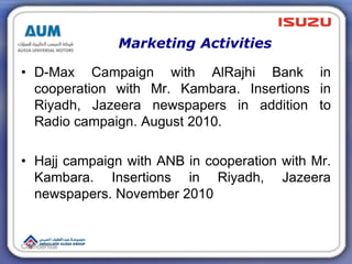 Marketing Activities
• D-Max Campaign with AlRajhi Bank in
cooperation with Mr. Kambara. Insertions in
Riyadh, Jazeera newspapers in addition to
Radio campaign. August 2010.
• Hajj campaign with ANB in cooperation with Mr.
Kambara. Insertions in Riyadh, Jazeera
newspapers. November 2010
Confidential
 