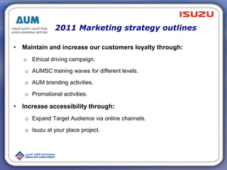 2011 Marketing strategy outlines
• Maintain and increase our customers loyalty through:
o Ethical driving campaign.
o AUMSC training waves for different levels.
o AUM branding activities.
o Promotional activities.
• Increase accessibility through:
o Expand Target Audience via online channels.
o Isuzu at your place project.
 