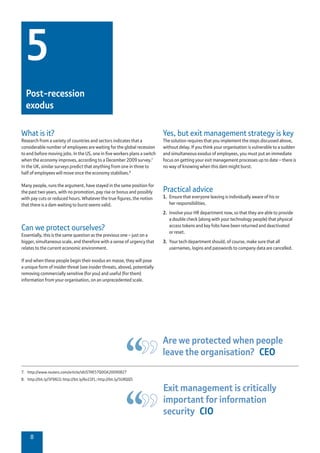 8
7.	 http://www.reuters.com/article/idUSTRE57Q0OA20090827
8.	 http://bit.ly/5F9XGS; http://bit.ly/6o1SFL; http://bit.ly/5URQQ5
Yes, but exit management strategy is key
The solution requires that you implement the steps discussed above,
without delay. If you think your organisation is vulnerable to a sudden
and simultaneous exodus of employees, you must put an immediate
focus on getting your exit management processes up to date – there is
no way of knowing when this dam might burst.
Practical advice
1.	 Ensure that everyone leaving is individually aware of his or
her responsibilities.
2.	 Involve your HR department now, so that they are able to provide
a double check (along with your technology people) that physical
access tokens and key fobs have been returned and deactivated
or reset.
3.	 Your tech department should, of course, make sure that all
usernames, logins and passwords to company data are cancelled.
What is it?
Research from a variety of countries and sectors indicates that a
considerable number of employees are waiting for the global recession
to end before moving jobs. In the US, one in five workers plans a switch
when the economy improves, according to a December 2009 survey.7
In the UK, similar surveys predict that anything from one in three to
half of employees will move once the economy stabilises.8
Many people, runs the argument, have stayed in the same position for
the past two years, with no promotion, pay rise or bonus and possibly
with pay cuts or reduced hours. Whatever the true figures, the notion
that there is a dam waiting to burst seems valid.
Can we protect ourselves?
Essentially, this is the same question as the previous one – just on a
bigger, simultaneous scale, and therefore with a sense of urgency that
relates to the current economic environment.
If and when these people begin their exodus en masse, they will pose
a unique form of insider threat (see insider threats, above), potentially
removing commercially sensitive (for you) and useful (for them)
information from your organisation, on an unprecedented scale.
5
Post-recession
exodus
Are we protected when people
leave the organisation?  CEO
Exit management is critically
important for information
security  CIO
 