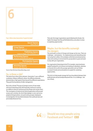10
Fig 2. Where does Generation Y spend its time?
Source: Ewan McIntosh (http://edu.blogs.com/)
So, is there a risk?
This stems from a fear of the unknown. Generation Y uses a different
vocabulary, follows a different culture, has different demands,
demonstrates a high speed of learning and has different expectations.
They push the boundaries of older management.
But is this a threat? The pace of change in terms of new media
and social networking tools will frequently continue to outstrip
our ability to check for technical security threats and counter them.
The convergence of external and internal applications will proceed
at pace and, certainly, the risk of data leakage is a very real one as
people (of all generations, but particularly younger employees)
increasingly blur the boundaries between their public/private and
personal/professional lives.
That said, the longer organisations spend debating the threats, the
higher the danger that they will fall behind the curve when it comes
to exploiting opportunities
Maybe, but the benefits outweigh
the dangers
The social web is a driver of change and change can be scary. There are
challenges – and solutions – for implementing social networking tools
and using them safely in the workplace while demonstrating business
value and creating an environment for young talent to grow and want
to stay with your organisation.
Are organisations being hypocritical? For example, many businesses
exploit Facebook for recruitment and looking at individuals, advertise
on Second Life to sell to the younger generation and use Twitter
to research trends and social patterns to exploit for marketing
opportunities.
The trick is to help people manage the fuzzy boundaries between their
public/private and personal/professional lives. It is a challenge – but
not a threat.
Secret Spaces
Mobile, SMS, IM
Participation Spaces
Marches, Meetings, Markets, Events, etc
Publishing Spaces
Livejournal, Blogger, Flickr, Photobucket, etc
Group Spaces
Bebo, Facebook, Tagged, etc
Watching Spaces
Television, Gigs, Theatre, etc
Performing Spaces
Second Life, World of Warcraft, Home, etc
Should we stop people using
Facebook and Twitter?  CEO
6
 