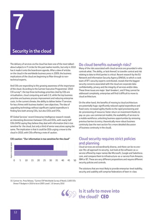 12
10.	Gartner Inc. Press Release, “Gartner EXP Worldwide Survey of Nearly 1,600 CIOs
Shows IT Budgets in 2010 to be at 2005 Levels”, 19 January 2010
The delivery of services via the cloud has been one of the most talked-
about subjects in IT circles for the past twelve months, but only in 2010
has it made it onto the boardroom agenda. After a slew of articles
on the cloud in the worldwide business press in 2009, the business
implications of the cloud are beginning to filter through to non-
technical experts.
And CIOs are responding to this growing awareness of the importance
of the cloud. According to the Gartner Executive Programmes’ 2010
CIO survey10
, the top three technology priorities cited by CIOs are
virtualisation, cloud computing and web 2.0, while the top business
priorities are business process improvement and reducing enterprise
costs. In the current climate, the ability to deliver better IT services
for less chimes with business leaders’ own objectives. The idea of
upgrading technology without significant capital expenditure is
finding fans both among CIOs, but also CEOs and CFOs.
BT Global Services’ recent Enterprise Intelligence research reveals
an interesting disconnect between CIOs and CEOs, with nearly half
CIOs (44%) saying they believe they deal with information that is too
sensitive for the cloud, but only a third of senior executives saying the
same. The implication is that it could be CEOs urging a move to the
cloud in 2010, with CIOs offering a note of caution.
Do cloud benefits outweigh risks?
Many of the risks associated with cloud services are grounded in who
controls what. The ability, or lack thereof, to transfer control and risk
relating to data to third parties is critical. Recent research by the EU
Network and Information Security Agency (ENISA), to which a crack
team of BT’s security experts contributed, reveals that the biggest
security concerns associated with the cloud are corporate data
confidentiality, privacy and the integrity of services and/or data.
These three issues are major ‘deal-breakers’, and if they cannot be
addressed completely, enterprises will find it difficult to move to
cloud architecture.
On the other hand, the benefits of moving to cloud architecture
are potentially huge: significantly reduced capital expenditure and
fixed costs; increased agility thanks to the rapid provisioning and
de-provisioning of resource; faster return on investment thanks to
pay-as-you-use commercial models; the availability of services to
a mobile workforce; unlocking business opportunities by removing
previous barriers to entry; theoretically more robust business
continuity (see the next section for a more detailed discussion
of business continuity in the cloud).
Cloud security requires strict policies
and planning
Cloud services are extraordinarily diverse, and there can be no one-
size-fits-all approach to security. Just look at the software-as-a-
service offered by major names like Microsoft, Google and Salesforce.
com, and compare them to infrastructure-as-a-service from Amazon,
IBM or BT. These are very different propositions and require different
security policies and controls.
The solutions that are most likely to provide enterprise-level stability,
security and usability will comprise federations of best-in-class
7
Security in the cloud
Is it safe to move into
the cloud?  CEO
Agreeorstronglyagree
500 5 10 15 20 25 30 35 40 45
CIO caution: “Our information is too sensitive for the cloud”
 