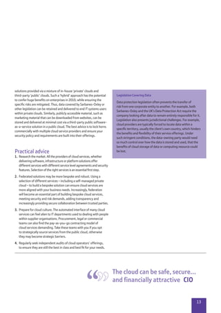 13
solutions provided via a mixture of in-house ‘private’ clouds and
third-party ‘public’ clouds. Such a ‘hybrid’ approach has the potential
to confer huge benefits on enterprises in 2010, while ensuring the
specific risks are mitigated. Thus, data covered by Sarbanes-Oxley or
other legislation can be retained and delivered to end IT systems users
within private clouds. Similarly, publicly accessible material, such as
marketing material that can be downloaded from websites, can be
stored and delivered at minimal cost via a third-party public software-
as-a-service solution in a public cloud. The best advice is to lock horns
commercially with multiple cloud service providers and ensure your
security policy and requirements are built into their offerings.
Practical advice
1.	 Research the market. All the providers of cloud services, whether
delivering software, infrastructure or platform solutions offer
different services with different service level agreements and security
features. Selection of the right services is an essential first step.
2.	 Federated solutions may be more bespoke and robust. Using a
selection of different services – including a self-managed private
cloud – to build a bespoke solution can ensure cloud services are
more aligned with your business needs. Increasingly, federation
will become an essential part of building bespoke cloud services,
meeting security and risk demands, adding transparency and
increasingly providing secure collaboration between trusted parties.
3.	 Prepare for cloud culture. The automated interface of many cloud
services can feel alien to IT departments used to dealing with people
within supplier organisations. Procurement, legal or commercial
teams can also find the pay-as-you-go contracting model of
cloud services demanding. Take these teams with you if you opt
to strategically source services from the public cloud, otherwise
they may become strategic barriers.
4.	 Regularly seek independent audits of cloud operators’ offerings,
to ensure they are still the best in class and best fit for your needs.
The cloud can be safe, secure…
and financially attractive  CIO
Legislation Covering Data
Data protection legislation often prevents the transfer of
risk from one corporate entity to another. For example, both
Sarbanes-Oxley and the UK’s Data Protection Act require the
company looking after data to remain entirely responsible for it.
Legislation also presents jurisdictional challenges. For example,
cloud providers are typically forced to locate data within a
specific territory, usually the client’s own country, which hinders
the benefits and flexibility of their service offerings. Under
such stringent conditions, the data-owning party would need
so much control over how the data is stored and used, that the
benefits of cloud storage of data or computing resource could
be lost.
 