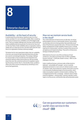 14
Availability – at the heart of security
A sophisticated service that delivers significant value to its users
remains worthless if it is not consistently available. When considering
the security of cloud services, availability is one of the biggest single
issues. There are multiple challenges here: how does cloud architecture
impact availability levels during periods of normal service; how much
can the cloud help or hinder availability when an organisation needs to
rapidly scale up or down key services; and what impact does the cloud
have on an organisation’s business continuity strategy?
The bottom line for most organisations today is that non-availability
of services costs money through impacted productivity and sales,
lost customers and damaged reputation. The strategic challenge
for cloud providers is how to transfer the risk of downtime from
enterprises seeking to adopt cloud architecture. We have already
shown that some risks cannot be transferred, for legislative reasons
(see the previous section). But it is, theoretically at least, possible to
offset some of the concerns of enterprises by committing to strict
service level agreements.
How can we maintain service levels
in the cloud?
This is where federators of cloud services can add value, not only by
bolting together services to create bespoke solutions, but providing
security wraps and service level guarantees that potentially exceed
those of the third party cloud provider alone. The lessons learned in the
design and deployment of high availability infrastructures is critically
important for cloud providers, and there is evidence that some are not
yet applying sound engineering design. Those with an infrastructure
heritage are leading the way here.
While elasticity of service is one of the core features of cloud
architecture, and scaling up and down does not affect availability,
business continuity – in particular, disaster recovery – offers its own
challenges in the cloud.
Under a traditional business continuity model, all data stored on
dedicated – and probably self-managed – servers is routinely
duplicated and stored on a mirror server at a distinct location, in case
of a disaster. Under cloud architecture, however, the location of servers
is not necessarily a fundamental aspect of service provision, which
makes ensuring data is copied to a remote location a challenge. This
is mitigated by the fact that, increasingly – mainly for reasons of data
protection legislation – cloud providers’ customers stipulate in which
region or territory servers, and therefore data will be physically located.
8
Enterprise cloud use
Can we guarantee our customers
world-class service in the
cloud?  CEO
 