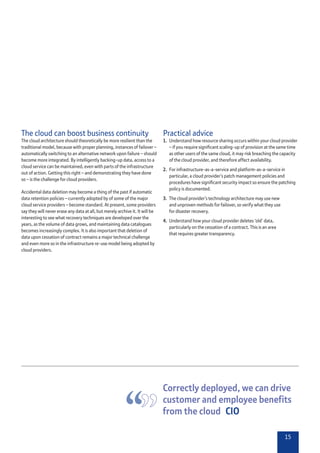 15
Practical advice
1.	 Understand how resource sharing occurs within your cloud provider
– if you require significant scaling-up of provision at the same time
as other users of the same cloud, it may risk breaching the capacity
of the cloud provider, and therefore affect availability.
2.	 For infrastructure-as-a-service and platform-as-a-service in
particular, a cloud provider’s patch management policies and
procedures have significant security impact so ensure the patching
policy is documented.
3.	 The cloud provider’s technology architecture may use new
and unproven methods for failover, so verify what they use
for disaster recovery.
4.	 Understand how your cloud provider deletes ‘old’ data,
particularly on the cessation of a contract. This is an area
that requires greater transparency.
The cloud can boost business continuity
The cloud architecture should theoretically be more resilient than the
traditional model, because with proper planning, instances of failover –
automatically switching to an alternative network upon failure – should
become more integrated. By intelligently backing-up data, access to a
cloud service can be maintained, even with parts of the infrastructure
out of action. Getting this right – and demonstrating they have done
so – is the challenge for cloud providers.
Accidental data deletion may become a thing of the past if automatic
data retention policies – currently adopted by of some of the major
cloud service providers – become standard. At present, some providers
say they will never erase any data at all, but merely archive it. It will be
interesting to see what recovery techniques are developed over the
years, as the volume of data grows, and maintaining data catalogues
becomes increasingly complex. It is also important that deletion of
data upon cessation of contract remains a major technical challenge
and even more so in the infrastructure re-use model being adopted by
cloud providers.
Correctly deployed, we can drive
customer and employee benefits
from the cloud  CIO
 