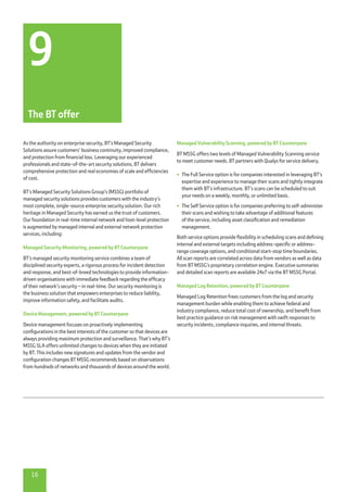16
Managed Vulnerability Scanning, powered by BT Counterpane
BT MSSG offers two levels of Managed Vulnerability Scanning service
to meet customer needs. BT partners with Qualys for service delivery.
•	 The Full Service option is for companies interested in leveraging BT’s
expertise and experience to manage their scans and tightly integrate
them with BT’s infrastructure. BT’s scans can be scheduled to suit
your needs on a weekly, monthly, or unlimited basis.
•	 The Self Service option is for companies preferring to self-administer
their scans and wishing to take advantage of additional features
of the service, including asset classification and remediation
management.
Both service options provide flexibility in scheduling scans and defining
internal and external targets including address-specific or address-
range coverage options, and conditional start-stop time boundaries.
All scan reports are correlated across data from vendors as well as data
from BT MSSG’s proprietary correlation engine. Executive summaries
and detailed scan reports are available 24x7 via the BT MSSG Portal.
Managed Log Retention, powered by BT Counterpane
Managed Log Retention frees customers from the log and security
management burden while enabling them to achieve federal and
industry compliance, reduce total cost of ownership, and benefit from
best practice guidance on risk management with swift responses to
security incidents, compliance inquiries, and internal threats.
As the authority on enterprise security, BT’s Managed Security
Solutions assure customers’ business continuity, improved compliance,
and protection from financial loss. Leveraging our experienced
professionals and state-of-the-art security solutions, BT delivers
comprehensive protection and real economies of scale and efficiencies
of cost.
BT’s Managed Security Solutions Group’s (MSSG) portfolio of
managed security solutions provides customers with the industry’s
most complete, single-source enterprise security solution. Our rich
heritage in Managed Security has earned us the trust of customers.
Our foundation in real-time internal network and host-level protection
is augmented by managed internal and external network protection
services, including:
Managed Security Monitoring, powered by BT Counterpane
BT’s managed security monitoring service combines a team of
disciplined security experts, a rigorous process for incident detection
and response, and best-of-breed technologies to provide information-
driven organisations with immediate feedback regarding the efficacy
of their network’s security – in real-time. Our security monitoring is
the business solution that empowers enterprises to reduce liability,
improve information safety, and facilitate audits.
Device Management, powered by BT Counterpane
Device management focuses on proactively implementing
configurations in the best interests of the customer so that devices are
always providing maximum protection and surveillance. That’s why BT’s
MSSG SLA offers unlimited changes to devices when they are initiated
by BT. This includes new signatures and updates from the vendor and
configuration changes BT MSSG recommends based on observations
from hundreds of networks and thousands of devices around the world.
9
The BT offer
 