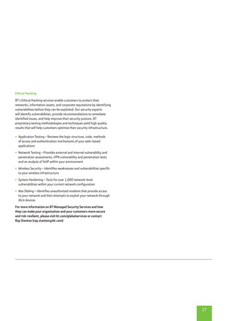 17
Ethical Hacking
BT’s Ethical Hacking services enable customers to protect their
networks, information assets, and corporate reputations by identifying
vulnerabilities before they can be exploited. Our security experts
will identify vulnerabilities, provide recommendations to remediate
identified issues, and help improve their security posture. BT
proprietary testing methodologies and techniques yield high quality
results that will help customers optimise their security infrastructure.
•	 Application Testing – Reviews the logic structure, code, methods
of access and authentication mechanisms of your web-based
applications
•	 Network Testing – Provides external and internal vulnerability and
penetration assessments, VPN vulnerability and penetration tests
and an analysis of VoIP within your environment
•	 Wireless Security – Identifies weaknesses and vulnerabilities specific
to your wireless infrastructure
•	 System Hardening – Tests for over 1,000 network-level
vulnerabilities within your current network configuration
•	 War Dialing – Identifies unauthorised modems that provide access
to your network and then attempts to exploit your network through
illicit devices
For more information on BT Managed Security Services and how
they can make your organisation and your customers more secure
and risk-resilient, please visit bt.com/globalservices or contact
Ray Stanton (ray.stanton@bt.com)
 