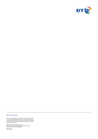Offices worldwide
The services described in this publication are subject to availability
and may be modified from time to time. Services and equipment
are provided subject to British Telecommunications plc’s respective
standard conditions of contract. Nothing in this publication forms
any part of any contract.
© British Telecommunications plc 2010
Registered office: 81 Newgate Street, London. EC1A 7AJ
Registered in England No. 1800000.
PHME: 59516
 