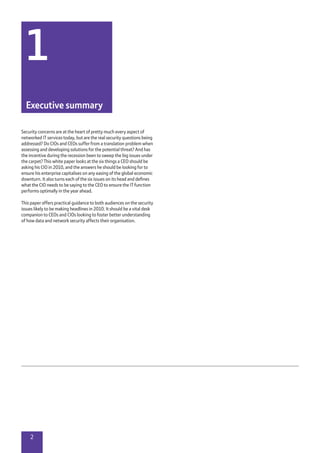 2
Security concerns are at the heart of pretty much every aspect of
networked IT services today, but are the real security questions being
addressed? Do CIOs and CEOs suffer from a translation problem when
assessing and developing solutions for the potential threat? And has
the incentive during the recession been to sweep the big issues under
the carpet? This white paper looks at the six things a CEO should be
asking his CIO in 2010, and the answers he should be looking for to
ensure his enterprise capitalises on any easing of the global economic
downturn. It also turns each of the six issues on its head and defines
what the CIO needs to be saying to the CEO to ensure the IT function
performs optimally in the year ahead.
This paper offers practical guidance to both audiences on the security
issues likely to be making headlines in 2010. It should be a vital desk
companion to CEOs and CIOs looking to foster better understanding
of how data and network security affects their organisation.
1
Executive summary
 