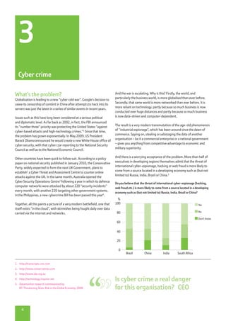 1.	 http://transcripts.cnn.com
2.	 http://www.conservatives.com
3.	 http://www.alp.org.au
4.	 http://technology.inquirer.net
5.	 Datamonitor research commissioned by
BT: Threatening Skies: Risk in the Global Economy, 2008
And the war is escalating. Why is this? Firstly, the world, and
particularly the business world, is more globalised than ever before.
Secondly, that same world is more networked than ever before. It is
more reliant on technology, partly because so much business is now
conducted over huge distances and partly because so much business
is now data-driven and computer-dependent.
The result is a very modern transmutation of the age-old phenomenon
of “industrial espionage”, which has been around since the dawn of
commerce. Spying on, stealing or sabotaging the data of another
organisation – be it a commercial enterprise or a national government
– gives you anything from competitive advantage to economic and
military superiority.
And there is a worrying acceptance of the problem. More than half of
executives in developing regions themselves admit that the threat of
international cyber-espionage, hacking or web fraud is more likely to
come from a source located in a developing economy such as (but not
limited to) Russia, India, Brazil or China.5
What’s the problem?
Globalisation is leading to a new “cyber cold war”. Google’s decision to
cease its censorship of content in China after attempts to hack into its
servers was just the latest in a series of similar events in recent years.
Issues such as this have long been considered at a serious political
and diplomatic level. As far back as 2002, in fact, the FBI announced
its “number three” priority was protecting the United States “against
cyber-based attacks and high-technology crimes.”1
Since that time,
the problem has grown exponentially. In May 2009, US President
Barack Obama announced he would create a new White House office of
cyber security, with that cyber czar reporting to the National Security
Council as well as to the National Economic Council.
Other countries have been quick to follow suit. According to a policy
paper on national security published in January 2010, the Conservative
Party, widely expected to form the next UK Government, plans to
establish2
a Cyber Threat and Assessment Centre to counter online
attacks against the UK. In the same month, Australia opened the
Cyber Security Operations Centre3
following a year in which its defence
computer networks were attacked by about 220 “security incidents”
every month, with another 220 targeting other government systems.
In the Philippines, a new cybercrime Bill has been passed this year4
.
Together, all this paints a picture of a very modern battlefield, one that
itself exists “in the cloud”, with skirmishes being fought daily over data
carried via the internet and networks.
4
3
Cyber crime
100
%
80
60
40
20
0
Brazil China India South Africa
Yes
No
Don’t know
Do you believe that the threat of international cyber-espionage (hacking,
web fraud etc.) is more likely to come from a source located in a developing
economy such as (but not limited to) Russia, India, Brazil or China?
Is cyber crime a real danger
for this organisation?  CEO
 