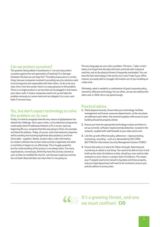 5
The very language we use is also a problem. The term, “cyber-crime”,
leads us to forget that the data still starts and ends with a physical
machine, and so the physical threat is frequently overlooked. You can
have the best technology in the world, but it won’t help if your office
cleaners are easily able to smuggle information out of your building on
a data stick.
Ultimately, what is needed is a combination of good corporate policy,
married to effective technology. Far too often, we see one without the
other and, in 2010, this is not good enough.
Practical advice
1.	 Check physical security. Ensure that your technology, facilities
management and human resources departments, at the very least,
are talking to each other. Any external suppliers with access to your
building should be properly vetted.
2.	 Ensure you have the appropriate technology in place and that it is
set up correctly: software-based anomaly detection, located in the
network, coupled with solid firewalls at your data centre end.
3.	 Link this up with effective policy adherence – rigorous testing,
monitoring, recording – such as is demanded by ISO 27001
(BS7799) the Information Security Management System (‘ISMS’)
4.	 Ensure that policy is in place for follow-through: detecting and
countering an attack is one thing. You need to be able to trace it and
build up the chain of evidence so that, should you ever need to take
someone to court, there is a proper chain of evidence. This means
your IT people need to be trained to log dates and times properly,
and your legal department will need to be involved to ensure your
policies adhere to privacy laws.
Can we protect ourselves?
The question being asked in boardrooms is “can we truly protect
ourselves against the next generation of hacking? Or is damage-
limitation the best we can hope for?” Providing reassurance is a tricky
thing, because companies involved in providing security solutions need
to be transparent and responsible with their claims. So let us be very
clear, here, from the outset: there is no easy panacea to this problem.
There is no single product or service that can be plugged in and means
your data is safe. It means companies need to sit up and take this
problem seriously at a senior level and not relegate it to a nuts-and-
bolts IT services issue.
Yes, but don’t expect technology to solve
the problem on its own
Firstly, it is vital to recognise how the very nature of globalisation has
altered the challenge. Once upon a time, a virus detection programme
could easily check IP addresses linked to a PC or server, spot any
beginning 85.xxx, recognise that this was going to China, for example,
and block the address. Today, of course, most international companies
will be sending and receiving legitimate data packets to and from
China daily – suppliers’ details, product data, order information.
So modern software has to learn what activity is legitimate and what
is not before it begins to run effectively. This is hugely powerful,
but the understanding of the process is not always there. Too many
organisations, erroneously, think they have this activity covered as
soon as they’ve installed the new kit. Just because suspicious activity
has not been detected does not mean that it’s not going on.
It’s a growing threat, and one
we must confront  CIO
 