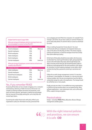 7
use or plugging personal iPods into computers, for example? If you
manage a call centre, do you have a policy on cameras? People can
just as easily take photos of customer data on screens as download
to a stick.
Policy is nothing if people don’t know about it. You must
communicate with your employees, be transparent about your
rules on the above and why they are there. This means ongoing
training and awareness, so that line managers know how to keep
their teams adhering to policy.
At the heart of that policy should be access rights: who has access
to what data? You need to get the balance right, giving people the
access to the information they need, with enough leeway to be
able to innovate and do their job. But full administration rights to
all data are rarely appropriate for the entire workforce. And, above
all, remember to cancel outgoing employees’ access rights, which
includes their key fobs, passwords remote log in usernames and
so on.
Follow this up with change management controls. If a new item
of software, a new database, for example, or a new security patch
is being installed, don’t let any one programmer have the right to
unilaterally change the code or the application. The change should
be verified by two or more people.
Finally, encrypt your data. It is incredible how many organisations
in 2010 do not save sensitive data in an encrypted format. Most
software applications – even mainstream ones, such as Microsoft
Office, support strong encryption.
Practical advice
Simple – remember PEACE: Policy, Education, Access, Change
management and Encryption.
Yes, if you remember PEACE
Accessing all that data can be as simple as logging on to a computer
and browsing a directory or folder structure on the server or as
complex as entering multiple usernames and passwords, some
static and others dynamic, generated in realtime by technologies
that are now part of everyday working life, such as key fobs and
remote login tokens.
Countering the insider threat starts with policy. What is your
organisation’s policy for information security, personal email
Gadget Geek European League Table
What percentage of employees admit to owning at least one
personal gadget to connect to the office PC?
European Average:	 51%
French employees:	 56%	 Most Lax
Spanish employees:	 54%
British employees:	 51%
Italian employees:	 49%
Dutch employees:	 48%
German employees:	 48%	 Least Lax
What percentage of employees connect devices at least once
a week to the office PC?
European Average:	 52%
Italian employees:	 56%	 Most Lax
Spanish employees:	 53%
Dutch/French employees:	 52%
British employees:	 47%
German employees:	 46%	 Least Lax
With the right internal policies
and practices, we can ensure
it is safe  CIO
 