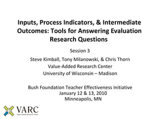 Inputs, Process Indicators, & Intermediate
Outcomes: Tools for Answering Evaluation
           Research Questions
                      Session 3
    Steve Kimball, Tony Milanowski, & Chris Thorn
            Value-Added Research Center
          University of Wisconsin – Madison

   Bush Foundation Teacher Effectiveness Initiative
                January 12 & 13, 2010
                  Minneapolis, MN
 