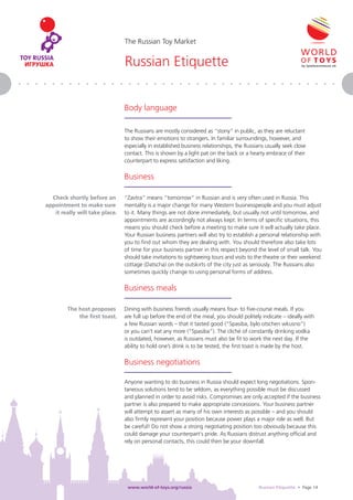 The Russian Toy Market


                                Russian Etiquette


                                Body language

                                The Russians are mostly considered as “stony” in public, as they are reluctant
                                to show their emotions to strangers. In familiar surroundings, however, and
                                especially in established business relationships, the Russians usually seek close
                                contact. This is shown by a light pat on the back or a hearty embrace of their
                                counterpart to express satisfaction and liking.

                                Business

  Check shortly before an       “Zavtra” means “tomorrow” in Russian and is very often used in Russia. This
appointment to make sure        mentality is a major change for many Western businesspeople and you must adjust
   it really will take place.   to it. Many things are not done immediately, but usually not until tomorrow, and
                                appointments are accordingly not always kept. In terms of speciﬁc situations, this
                                means you should check before a meeting to make sure it will actually take place.
                                Your Russian business partners will also try to establish a personal relationship with
                                you to ﬁnd out whom they are dealing with. You should therefore also take lots
                                of time for your business partner in this respect beyond the level of small talk. You
                                should take invitations to sightseeing tours and visits to the theatre or their weekend
                                cottage (Datscha) on the outskirts of the city just as seriously. The Russians also
                                sometimes quickly change to using personal forms of address.

                                Business meals

        The host proposes       Dining with business friends usually means four- to ﬁve-course meals. If you
            the ﬁrst toast.     are full up before the end of the meal, you should politely indicate – ideally with
                                a few Russian words – that it tasted good (“Spasiba, bylo otschen wkusno”)
                                or you can’t eat any more (“Spasiba”). The cliché of constantly drinking vodka
                                is outdated, however, as Russians must also be ﬁt to work the next day. If the
                                ability to hold one’s drink is to be tested, the ﬁrst toast is made by the host.

                                Business negotiations

                                Anyone wanting to do business in Russia should expect long negotiations. Spon-
                                taneous solutions tend to be seldom, as everything possible must be discussed
                                and planned in order to avoid risks. Compromises are only accepted if the business
                                partner is also prepared to make appropriate concessions. Your business partner
                                will attempt to assert as many of his own interests as possible – and you should
                                also ﬁrmly represent your position because power plays a major role as well. But
                                be careful! Do not show a strong negotiating position too obviously because this
                                could damage your counterpart‘s pride. As Russians distrust anything ofﬁcial and
                                rely on personal contacts, this could then be your downfall.




                                 www.world-of-toys.org/russia                               Russian Etiquette • Page 14
 