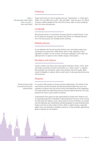 Greeting

                 Hello =    Shake hands with your host as greeting and say “Sdrastwuitje” or “Dobri djien”
Sdrastwuitje, Dobri djien   (Hello). You can follow this up with “Kak vashi dela?” (How are you?). On ofﬁcial
        How are you? =      occasions, address people by their title and surname, older or senior people by
        Kak vashi dela?     their ﬁrst name and patronym.

                            Language

                            Many Russians think it is essential for business partners to speak Russian. If you
                            do not speak the language, you should at least obtain an interpreter because
                            this is the only way you can actually achieve anything.

                            Mobile phones

                            In your dealings with Russian business partners, you must always expect your
                            counterpart to answer their mobile phone when it rings. Rejecting a call is
                            regarded as impolite. On the contrary, the Russian apologises to the caller and
                            calls back later. So expect to hear mobiles ringing in all situations.

                            Numbers and colours

                            Certain numbers and colours also have special meanings in Russia. Three, seven
                            and twelve are positive numbers and thirteen as a “baker’s dozen” is negative.
                            Red symbolises joy and beauty, green hope and blue stands for loyalty. Black
                            stands for illegality or sadness, white as well, which is also associated with purity
                            and innocence.

                            Presents

     Small presents help    It is usual to offer presents in Russian business relationships. The interest of the
    to preserve business    new business partner should be aroused by promotional gifts from your own
           relationships.   company or souvenirs from your home country at the beginning of the cooperation.
                            The more familiar the relationship with your business partner becomes, the more
                            personal the choice of your present should be.

                            Small presents from guests are also appreciated for private visits. Presents such
                            as exquisitely packed ﬁne chocolates or typical delicacies from your home country
                            are welcomed with pleasure. If you wish to present a bunch of ﬂowers, you should
                            note the following: your host/hostess will only be pleased to receive long-stemmed
                            ﬂowers and only an odd number of them. White or yellow ﬂowers, especially
                            yellow roses, are extremely unsuitable as presents, as they symbolise approaching
                            death or sadness for the recipient.




                             www.world-of-toys.org/russia                              Russian Etiquette • Page 15
 