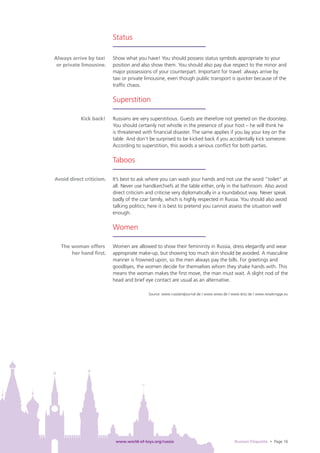 Status

Always arrive by taxi     Show what you have! You should possess status symbols appropriate to your
 or private limousine.    position and also show them. You should also pay due respect to the minor and
                          major possessions of your counterpart. Important for travel: always arrive by
                          taxi or private limousine, even though public transport is quicker because of the
                          trafﬁc chaos.

                          Superstition

           Kick back!     Russians are very superstitious. Guests are therefore not greeted on the doorstep.
                          You should certainly not whistle in the presence of your host – he will think he
                          is threatened with ﬁnancial disaster. The same applies if you lay your key on the
                          table. And don’t be surprised to be kicked back if you accidentally kick someone.
                          According to superstition, this avoids a serious conﬂict for both parties.

                          Taboos

Avoid direct criticism.   It’s best to ask where you can wash your hands and not use the word “toilet” at
                          all. Never use handkerchiefs at the table either, only in the bathroom. Also avoid
                          direct criticism and criticise very diplomatically in a roundabout way. Never speak
                          badly of the czar family, which is highly respected in Russia. You should also avoid
                          talking politics; here it is best to pretend you cannot assess the situation well
                          enough.

                          Women

  The woman offers        Women are allowed to show their femininity in Russia, dress elegantly and wear
      her hand ﬁrst.      appropriate make-up, but showing too much skin should be avoided. A masculine
                          manner is frowned upon, so the men always pay the bills. For greetings and
                          goodbyes, the women decide for themselves whom they shake hands with. This
                          means the woman makes the ﬁrst move, the man must wait. A slight nod of the
                          head and brief eye contact are usual as an alternative.

                                           Source: www.russlandjournal.de / www.wiwo.de / www.leitz.de / www.reiseknigge.eu




                           www.world-of-toys.org/russia                                     Russian Etiquette • Page 16
 