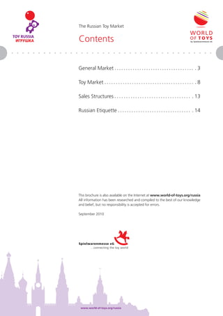 The Russian Toy Market


Contents


General Market                                                               3

Toy Market                                                                   8

Sales Structures                                                           13

Russian Etiquette                                                          14




This brochure is also available on the Internet at www.world-of-toys.org/russia
All information has been researched and compiled to the best of our knowledge
and belief, but no responsibility is accepted for errors.

September 2010




 www.world-of-toys.org/russia                              Gesamtmarkt • Seite 2
 