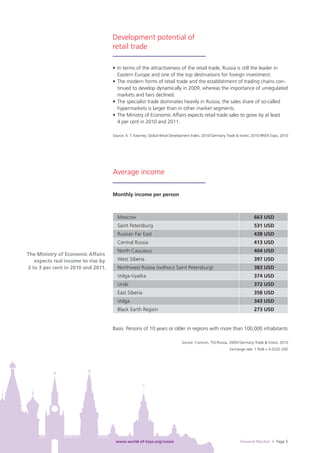 Development potential of
                                    retail trade

                                    • In terms of the attractiveness of the retail trade, Russia is still the leader in
                                      Eastern Europe and one of the top destinations for foreign investment.
                                    • The modern forms of retail trade and the establishment of trading chains con-
                                      tinued to develop dynamically in 2009, whereas the importance of unregulated
                                      markets and fairs declined.
                                    • The specialist trade dominates heavily in Russia; the sales share of so-called
                                      hypermarkets is larger than in other market segments.
                                    • The Ministry of Economic Affairs expects retail trade sales to grow by at least
                                      4 per cent in 2010 and 2011.

                                    Source: A. T. Kearney, Global Retail Development Index, 2010 / Germany Trade & Invest, 2010 / RNTA Expo, 2010




                                    Average income

                                    Monthly income per person



                                      Moscow                                                                               663 USD
                                      Saint Petersburg                                                                     531 USD
                                      Russian Far East                                                                     438 USD
                                      Central Russia                                                                       413 USD
                                      North Caucasus                                                                       404 USD
The Ministry of Economic Affairs
   expects real income to rise by     West Siberia                                                                         397 USD
2 to 3 per cent in 2010 and 2011.     Northwest Russia (without Saint Petersburg)                                          383 USD
                                      Volga-Vyatka                                                                         374 USD
                                      Urals                                                                                372 USD
                                      East Siberia                                                                         358 USD
                                      Volga                                                                                343 USD
                                      Black Earth Region                                                                   273 USD


                                    Basis: Persons of 10 years or older in regions with more than 100,000 inhabitants

                                                                              Source: Comcon, TGI-Russia, 2009 / Germany Trade & Invest, 2010
                                                                                                            Exchange rate: 1 RUB = 0.0332 USD




                                     www.world-of-toys.org/russia                                                  General Market • Page 5
 