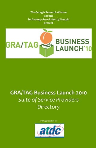 The Georgia Research Alliance 
                  and the 
      Technology Association of Georgia 
                  present 




GRA/TAG Business Launch 2010 
  Suite of Service Providers  
           Directory 
                 
                          
               With appreciation to: 
 