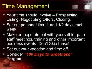 Time Management Your time should involve – Prospecting, Listing, Negotiating Offers, Closing. Set out personal time 1 and 1/2 days each week Make an appointment with yourself to go to staff meetings, training and other important business events. Don’t Skip these! Set out your vacation and time off Consider  “100 Days to Greatness”  Program. 
