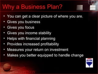 Why a Business Plan? You can get a clear picture of where you are. Gives you business Gives you focus Gives you income stability  Helps with financial planning Provides increased profitability Measures your return on investment Makes you better equipped to handle change 