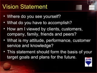 Vision Statement Where do you see yourself? What do you have to accomplish? How am I viewed by clients, customers, company, family, friends and peers? What is my attitude, performance, customer service and knowledge? This statement should form the basis of your target goals and plans for the future. 