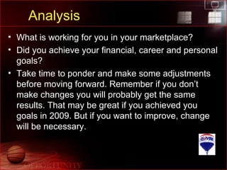 Analysis What is working for you in your marketplace? Did you achieve your financial, career and personal goals? Take time to ponder and make some adjustments before moving forward. Remember if you don’t make changes you will probably get the same results. That may be great if you achieved you goals in 2009. But if you want to improve, change will be necessary. 