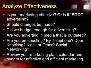 Analyze Effectiveness Is your marketing effective? Or is it “ EGO”  advertising? Should changes be made? Did we budget enough for advertising? Are you adverting in media that is outdated? Are you prospecting? By Telephone? Door Knocking? Kiosk or Other? Social Networking? Review your marketing plan, calendar and budget for effective and efficient marketing. 