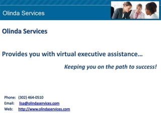Olinda Services Provides you with virtual executive assistance… Keeping you on the path to success! Phone:  	(302) 464-0510    Email:  	 lisa@olindaservices.com Web: 	http://www.olindaservices.com 