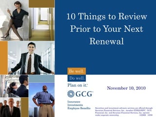 10 Things to Review
Prior to Your Next
Renewal
Securities and investment advisory services are offered through
Securian Financial Services, Inc., member FINRA/SIPC. GCG
Financial, Inc. and Securian Financial Services, Inc. operate
under separate ownership. 102969 10/09
November 10, 2010
1
 