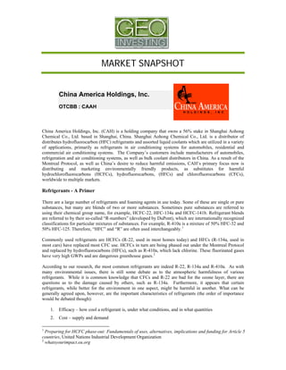 MARKET SNAPSHOT


         China America Holdings, Inc.
         OTCBB : CAAH



China America Holdings, Inc. (CAH) is a holding company that owns a 56% stake in Shanghai Aohong
Chemical Co., Ltd. based in Shanghai, China. Shanghai Aohong Chemical Co., Ltd. is a distributor of
distributes hydrofluorocarbon (HFC) refrigerants and assorted liquid coolants which are utilized in a variety
of applications, primarily as refrigerants in air conditioning systems for automobiles, residential and
commercial air conditioning systems. The Company’s customers include manufacturers of automobiles,
refrigeration and air conditioning systems, as well as bulk coolant distributors in China. As a result of the
Montreal Protocol, as well as China’s desire to reduce harmful emissions, CAH’s primary focus now is
distributing and marketing environmentally friendly products, as substitutes for harmful
hydrochlorofluorocarbons (HCFCs), hydrofluorocarbons, (HFCs) and chlorofluorocarbons (CFCs),
worldwide to multiple markets.

Refrigerants - A Primer

There are a large number of refrigerants and foaming agents in use today. Some of these are single or pure
substances, but many are blends of two or more substances. Sometimes pure substances are referred to
using their chemical group name, for example, HCFC-22, HFC-134a and HCFC-141b. Refrigerant blends
are referred to by their so-called “R-numbers” (developed by DuPont), which are internationally recognized
classifications for particular mixtures of substances. For example, R-410a is a mixture of 50% HFC-32 and
50% HFC-125. Therefore, “HFC” and “R” are often used interchangeably. 1

Commonly used refrigerants are HCFCs (R-22, used in most homes today) and HFCs (R-134a, used in
most cars) have replaced most CFC use. HCFCs in turn are being phased out under the Montreal Protocol
and replaced by hydrofluorocarbons (HFCs), such as R-410a, which lack chlorine. These fluorinated gases
have very high GWPs and are dangerous greenhouse gases. 2

According to our research, the most common refrigerants are indeed R-22, R-134a and R-410a. As with
many environmental issues, there is still some debate as to the atmospheric harmfulness of various
refrigerants. While it is common knowledge that CFCs and R-22 are bad for the ozone layer, there are
questions as to the damage caused by others, such as R-134a. Furthermore, it appears that certain
refrigerants, while better for the environment in one aspect, might be harmful in another. What can be
generally agreed upon, however, are the important characteristics of refrigerants (the order of importance
would be debated though):

    1.   Efficacy – how cool a refrigerant is, under what conditions, and in what quantities
    2.   Cost – supply and demand

1
  Preparing for HCFC phase-out: Fundamentals of uses, alternatives, implications and funding for Article 5
countries, United Nations Industrial Development Organization
2
  whatsyourimpact.eu.org
 