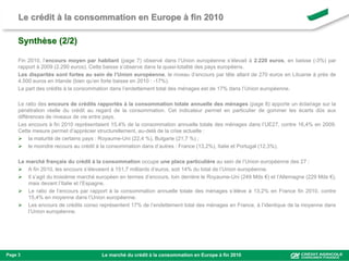 Le crédit à la consommation en Europe à fin 2010

     Synthèse (2/2)

     Fin 2010, l’encours moyen par habitant (page 7) observé dans l’Union européenne s’élevait à 2.220 euros, en baisse (-3%) par
     rapport à 2009 (2.290 euros). Cette baisse s’observe dans la quasi-totalité des pays européens.
     Les disparités sont fortes au sein de l’Union européenne, le niveau d’encours par tête allant de 270 euros en Lituanie à près de
     4.500 euros en Irlande (bien qu’en forte baisse en 2010 : -17%).
     La part des crédits à la consommation dans l’endettement total des ménages est de 17% dans l’Union européenne.

     Le ratio des encours de crédits rapportés à la consommation totale annuelle des ménages (page 8) apporte un éclairage sur la
     pénétration réelle du crédit au regard de la consommation. Cet indicateur permet en particulier de gommer les écarts dûs aux
     différences de niveaux de vie entre pays.
     Les encours à fin 2010 représentaient 15,4% de la consommation annuelle totale des ménages dans l’UE27, contre 16,4% en 2009.
     Cette mesure permet d’apprécier structurellement, au-delà de la crise actuelle :
      la maturité de certains pays : Royaume-Uni (22,4 %), Bulgarie (21,7 %) ;
      le moindre recours au crédit à la consommation dans d’autres : France (13,2%), Italie et Portugal (12,3%).

     Le marché français du crédit à la consommation occupe une place particulière au sein de l’Union européenne des 27 :
      A fin 2010, les encours s’élevaient à 151,7 milliards d’euros, soit 14% du total de l’Union européenne.
      Il s’agit du troisième marché européen en termes d’encours, loin derrière le Royaume-Uni (249 Mds €) et l’Allemagne (229 Mds €),
         mais devant l’Italie et l’Espagne.
      Le ratio de l’encours par rapport à la consommation annuelle totale des ménages s’élève à 13,2% en France fin 2010, contre
         15,4% en moyenne dans l’Union européenne.
      Les encours de crédits conso représentent 17% de l’endettement total des ménages en France, à l’identique de la moyenne dans
         l’Union européenne.




Page 3                                 Le marché du crédit à la consommation en Europe à fin 2010
 