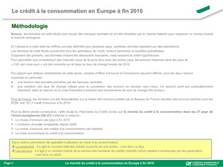 Le crédit à la consommation en Europe à fin 2010

     Méthodologie
    Source : les données de cette étude sont issues des banques centrales et ont été retraitées par le cabinet Asterès pour respecter un champ produit
    et marché homogène.

    En l’absence à cette date de chiffres annuels définitifs pour plusieurs pays, certaines données reposent sur des estimations.
    Les données de cette étude concernent tous les opérateurs de crédit, acteurs bancaires et sociétés spécialisées.
    S’agissant des produits, ces données incluent les découverts bancaires, mais excluent le crédit hypothécaire.
    Pour permettre une comparaison des marchés issus de la zone euro avec les autres pays, les encours observés dans les pays de
    « l’UE non zone euro » ont été convertis sur la base du taux de change moyen de 2010.

    Par rapport aux éditions précédentes de cette étude, certains chiffres d’encours et d’évolutions peuvent différer, pour les deux raisons
    suivantes en particulier :
     une révision des données primaires par les banques centrales ;
     une variation des taux de change utilisés pour la conversion des encours en devises vers l’euro. Ce second point est particulièrement
         important, dans la mesure où la crise financière a entraîné des mouvements de taux de change très brutaux.

    Pour la France, les données ont été réactualisées sur la bases des encours publiés par la Banque de France retraités des encours estimés pour les
    DOM, soit 151,7 mds€ d’encours à fin 2010.

    Pour la 4ème année consécutive, cette étude du Panorama du Crédit Conso sur le marché du crédit à la consommation dans les 27 pays de
    l’Union européenne (UE-27) s’attache à mesurer :
    1- Le niveau d’encours par pays à fin 2010
    2- L’évolution annuelle enregistrée depuis 2009
    3- Le niveau d’encours des crédits à la consommation par habitant
    4- Le poids économique du crédit à la consommation

     Deux notions permettent de quantifier l’utilisation du crédit à la consommation.
      La production : il s’agit du montant total des crédits souscrits en une année ; c’est donc un flux.
      Les encours : il s’agit à un moment donné de la somme des montants de crédits (intérêts inclus) restant à rembourser par les particuliers ;
                     c’est donc un stock.

Page 4                                      Le marché du crédit à la consommation en Europe à fin 2010
 