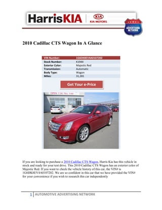2010 Cadillac CTS Wagon In A Glance

                VIN Number:              1G6DK8EV4A0107202
                Stock Number:            K1944
                Exterior Color:          Majestic Red
                Transmission:            Automatic
                Body Type:               Wagon
                Miles:                   31,281

                                  Get Your e-Price




If you are looking to purchase a 2010 Cadillac CTS Wagon, Harris Kia has this vehicle in
stock and ready for your test drive. This 2010 Cadillac CTS Wagon has an exterior color of
Majestic Red. If you want to check the vehicle history of this car, the VIN# is
1G6DK8EV4A0107202. We are so confident in this car that we have provided the VIN#
for your convenience if you wish to research this car independently




     1 AUTOMOTIVE ADVERTISING NETWORK
 