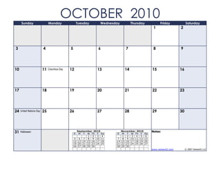 Sunday                    Monday
                                        OCTOBER 2010  Tuesday      Wednesday          Thursday             Friday            Saturday
                                                                                                      1                 2




3                         4                   5                   6               7                   8                 9




10                        11   Columbus Day   12                 13              14                  15                 16




17                        18                  19                 20              21                  22                 23




24   United Nations Day   25                  26                 27              28                  29                 30




31   Halloween
                                                  S
                                                    September 2010
                                                     M T W Th F Sa        S
                                                                               November 2010
                                                                                M T W Th F      Sa
                                                                                                     Notes:
                                                            1 2 3 4             1 2 3 4 5        6
                                                   5 6 7 8 9 10 11         7    8 9 10 11 12    13
                                                  12 13 14 15 16 17 18    14   15 16 17 18 19   20
                                                  19 20 21 22 23 24 25    21   22 23 24 25 26   27
                                                  26 27 28 29 30          28   29 30
                                                                                                     www.vertex42.com        © 2007 Vertex42 LLC
 