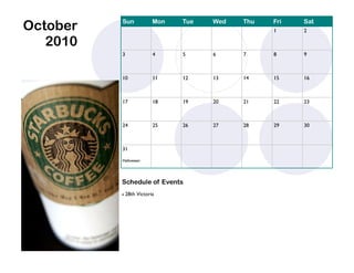 October   Sun             Mon   Tue   Wed   Thu   Fri
                                                  1
                                                        Sat
                                                        2

   2010
          3               4     5     6     7     8     9



          10              11    12    13    14    15    16



          17              18    19    20    21    22    23



          24              25    26    27    28    29    30



          31

          Halloween




          Schedule of Events
             28th Victoria
 
