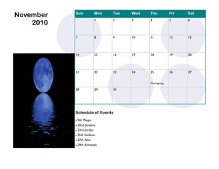 November   Sun           Mon   Tue   Wed   Thu            Fri   Sat
                         1     2     3     4              5     6
    2010

           7             8     9     10    11             12    13




           14            15    16    17    18             19    20




           21            22    23    24    25             26    27


                                           Thanksgiving

           28            29    30




           Schedule of Events
            9th Masyn
            22nd Jessiany

            23rd Jordyn

            25th Stefanie
            27th Alex

              29th Armanda
 