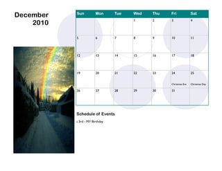 December   Sun            Mon      Tue   Wed   Thu   Fri             Sat
                                         1     2     3               4
    2010

           5              6        7     8     9     10              11




           12             13       14    15    16    17              18




           19             20       21    22    23    24              25


                                                     Christmas Eve   Christmas Day

           26             27       28    29    30    31




           Schedule of Events
              3rd - MY Birthday
 