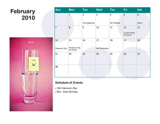 February   Sun               Mon
                             1
                                               Tue
                                               2
                                                               Wed
                                                               3
                                                                               Thu
                                                                               4
                                                                                              Fri
                                                                                              5
                                                                                                                Sat
                                                                                                                6
    2010
                                               Groundhog Day                   SAT Deadline                     Dance

           7                 8                 9               10              11             12                13

                                                                                              Lincoln’s B-day
                                                                                              No School

           14                15                16              17              18             19                20


           Valentine’s Day   President’s Day                   Ash Wednesday
                             No School

           21                22                23              24              25             26                27




           28




           Schedule of Events
            14th Valentine’s Day
            25th -Dad’s Birthday
 