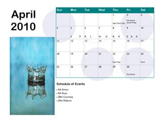 April
        Sun             Mon       Tue       Wed       Thu             Fri             Sat
                                                      1               2               3

                                                                       No School



2010
                                                      April Fool’s Day Good Friday

        4               5         6         7         8               9               10


                        S     P   R     I   N     G   B     R         E     A     K
        11              12        13        14        15              16              17




        18              19        20        21        22              23              24


                                                      Earth Day                       Prom

        25              26        27        28        29              30

                                                                      No School




        Schedule of Events
         4th Emma
         9th Rose

         28th Courtney

           29th Mallorie
 