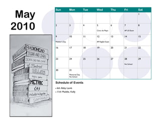 May
       Sun            Mon            Tue   Wed               Thu   Fri          Sat
                                                                                1




2010   2              3              4     5

                                           Cinco de Mayo
                                                             6     7

                                                                   AP US Exam
                                                                                8



       9              10             11    12                13    14           15

       Mother’s Day                        AP English Exam


       16             17             18    19                20    21           22



       23             24             25    26                27    28           29

                                                                   No School


       30             31
                      Memorial Day
                      No School


       Schedule of Events
        6th Abby Lamb
        11th Maddie, Kelly
 
