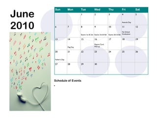June
           Sun            Mon        Tue             Wed               Thu            Fri           Sat
                                     1               2                 3               4            5




2010
                                                                                       Awards Day

           6              7          8               9                 10              11           12

                                                                                       No School
                                     Exams 1st & 2nd Exams 3rd & 4th   Exams 5th & 6th Graduation

           13             14         15              16                17              18           19

                                                     Report Card
                          Flag Day                   Pick-up

           20             21         22              23                24              25           26


           Father’s Day

           27             28         29              30




       Schedule of Events
       
 