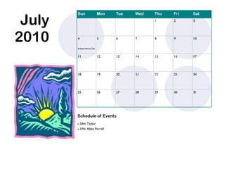 July
        Sun                Mon   Tue   Wed   Thu   Fri   Sat
                                             1     2     3




2010    4                  5     6     7     8     9     10

        Independence Day


        11                 12    13    14    15    16    17




        18                 19    20    21    22    23    24




        25                 26    27    28    29    30    31




        Schedule of Events
         18th Taylor
         19th Abby Ferrell
 