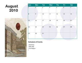 August
         Sun          Mon   Tue   Wed   Thu   Fri   Sat
         1            2     3     4     5     6     7


  2010
         8            9     10    11    12    13    14




         15           16    17    18    19    20    21




         22           23    24    25    26    27    28




         29           30    31




         Schedule of Events
          22nd Kate
          30th Addi

          31st Raelynn
         
 