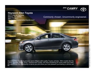 2010
                                                                                       CAMRY
Heyward Allen Toyota
2910 Atlanta Highway
Athens, GA 30606                                   Commonly chosen. Uncommonly engineered.
888-777-0611
http://www.heywardallentoyota.com/




                                                                                                   © 2009 Toyota Motor Sales, U.S.A., Inc. Produced 11.19.09
Heyward Allen Toyota is proud to serve Athens with quality Toyota vehicles. With models like the
Camry, Corolla, Venza, Prius, Tacoma and Tundra, we have something for every taste and need.
We appreciate the opportunity to serve you and show you how pleasant purchasing a vehicle can
be.
 