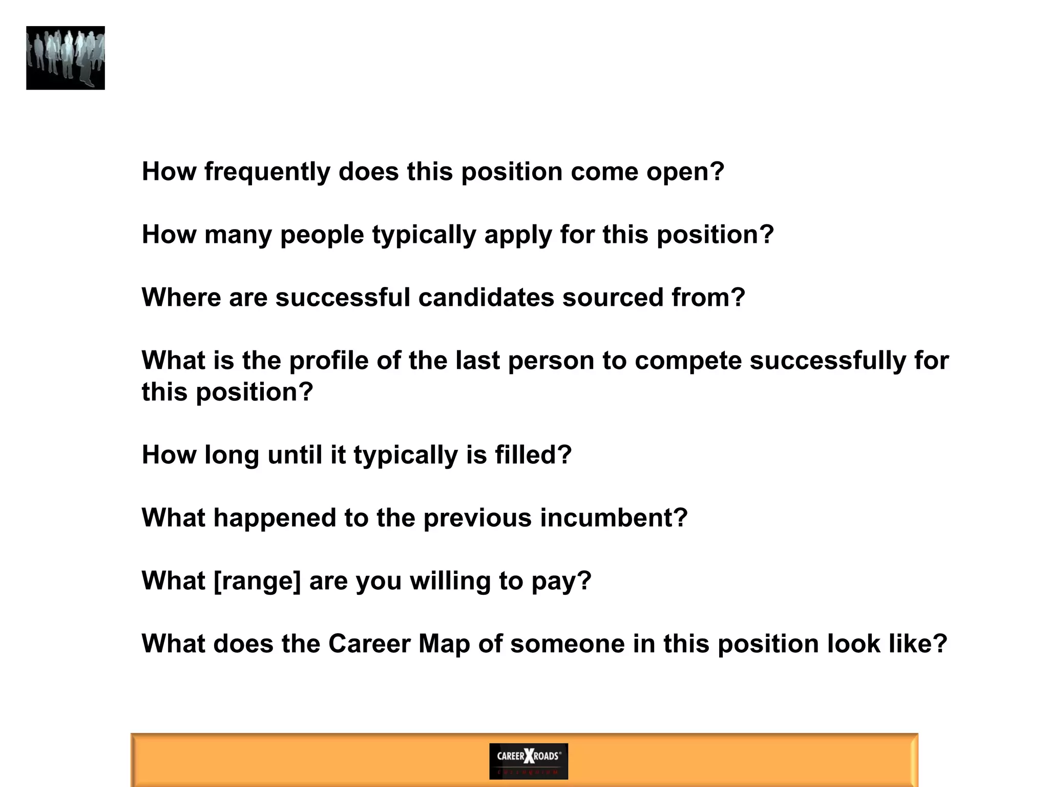 How frequently does this position come open?  How many people typically apply for this position? Where are successful candidates sourced from? What is the profile of the last person to compete successfully for this position? How long until it typically is filled?  What happened to the previous incumbent? What [range] are you willing to pay? What does the Career Map of someone in this position look like? 