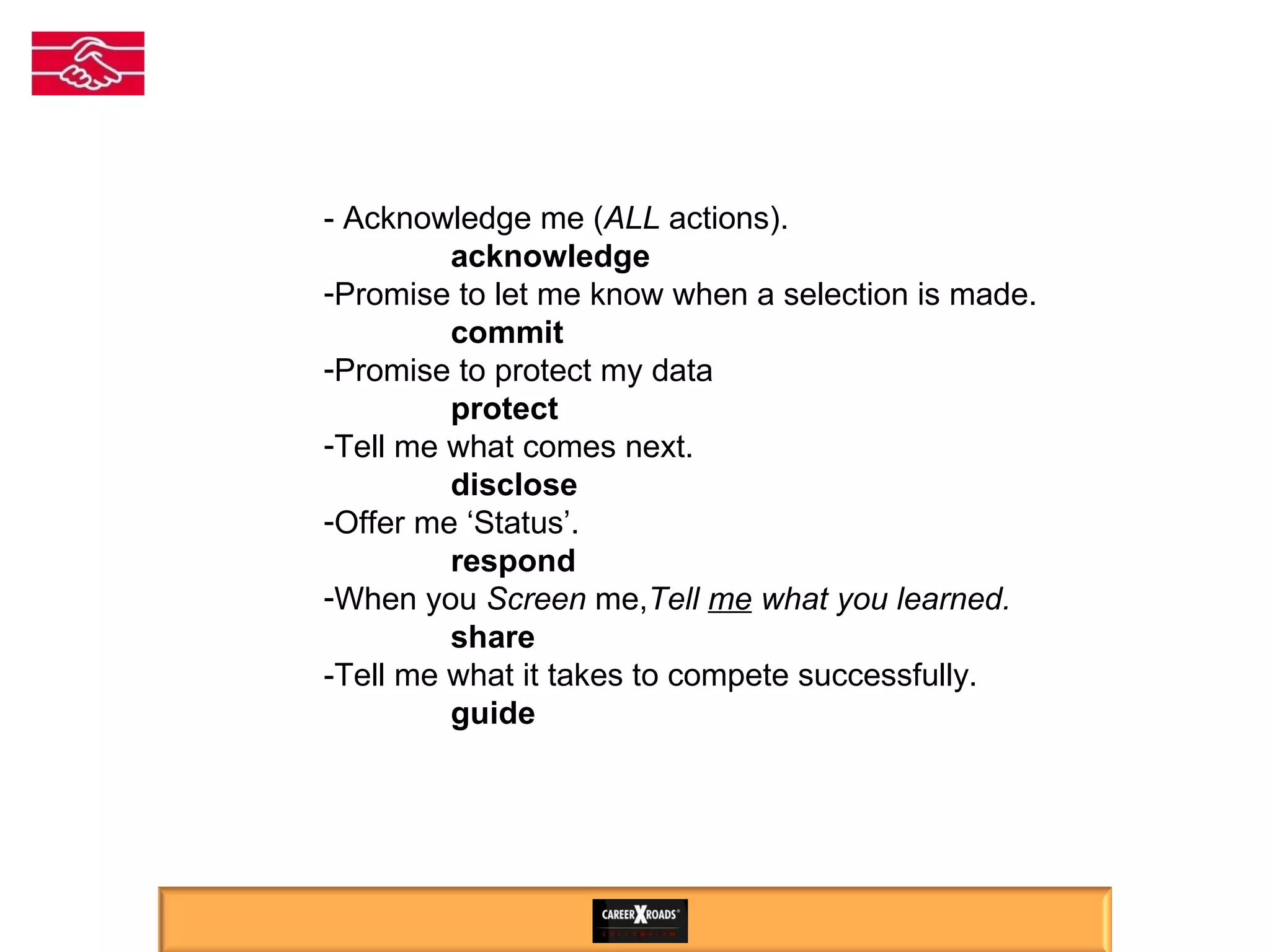 Respect ALL Candidates - Acknowledge me ( ALL  actions). acknowledge Promise to let me know when a selection is made. commit Promise to protect my data protect Tell me what comes next.  disclose Offer me ‘Status’.  respond When you  Screen  me, Tell  me  what you learned. share -Tell me what it takes to compete successfully. guide 