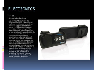 ELECTRONICS
BTC-07
Bluetooth Speakerphone
Just over 1/2" thick, this is the
slimmest bluetooth speakerphone
available. Built-in echo cancellation
and noise suppression software
enable its microphone to capture
your voice without error, and its
speaker provides clear voice quality
so you can place it in a cup holder, clip
it to a visor, or set it on your
dashboard and still carry on
conversations with no crackling. It
also has a mute button that allows
you to carry on a side conversation
while on conference calls. It can pair
with up to 7 different Bluetooth-
enabled devices. Provides up to eight
hours of talk time (up to 500 hours of
standby time) before requiring a
three-hour recharge using the
included AC or DC chargers to
recharge at home or in your car.
Requires Bluetooth-enabled cell
phone. Supports Skype calls.
 